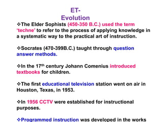 The Elder Sophists (450-350 B.C.) used the term
‘techne’ to refer to the process of applying knowledge in
a systematic way to the practical art of instruction.
Socrates (470-399B.C.) taught through question
answer methods.
In the 17th century Johann Comenius introduced
textbooks for children.
The first educational television station went on air in
Houston, Texas, in 1953.
In 1956 CCTV were established for instructional
purposes.
Programmed instruction was developed in the works
ET-
Evolution
 