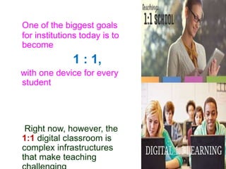 One of the biggest goals
for institutions today is to
become
1 : 1,
with one device for every
student
Right now, however, the
1:1 digital classroom is
complex infrastructures
that make teaching
 