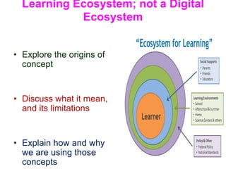Learning Ecosystem; not a Digital
Ecosystem
• Explore the origins of
concept
• Discuss what it mean,
and its limitations
• Explain how and why
we are using those
concepts
 