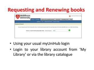Requesting and Renewing books
• Using your usual myUniHub login
• Login to your library account from ‘My
Library’ or via the library catalogue
 