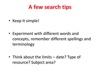 • Keep it simple!
• Experiment with different words and
concepts, remember different spellings and
terminology
• Think about the limits – date? Type of
resource? Subject area?
A few search tips
 