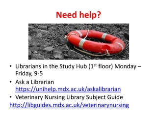 Need help?
• Librarians in the Study Hub (1st floor) Monday –
Friday, 9-5
• Ask a Librarian
https://unihelp.mdx.ac.uk/askalibrarian
• Veterinary Nursing Library Subject Guide
http://libguides.mdx.ac.uk/veterinarynursing
 