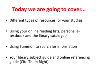 Today we are going to cover...
• Different types of resources for your studies
• Using your online reading lists, personal e-
textbook and the library catalogue
• Using Summon to search for information
• Your library subject guide and online referencing
guide (Cite Them Right)
 