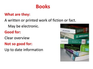 Books
What are they:
A written or printed work of fiction or fact.
May be electronic.
Good for:
Clear overview
Not so good for:
Up to date information
 