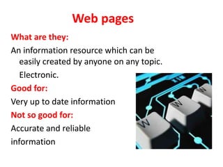 Web pages
What are they:
An information resource which can be
easily created by anyone on any topic.
Electronic.
Good for:
Very up to date information
Not so good for:
Accurate and reliable
information
 