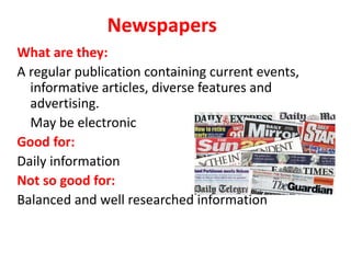 Newspapers
What are they:
A regular publication containing current events,
informative articles, diverse features and
advertising.
May be electronic.
Good for:
Daily information
Not so good for:
Balanced and well researched information
 