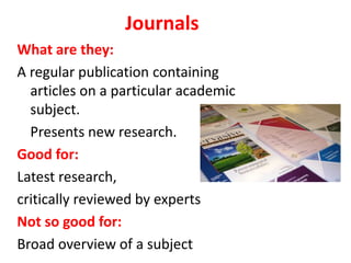 Journals
What are they:
A regular publication containing
articles on a particular academic
subject.
Presents new research.
Good for:
Latest research,
critically reviewed by experts
Not so good for:
Broad overview of a subject
 