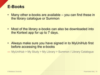 © Middlesex University
E-Books
• Many other e-books are available – you can find these in
the library catalogue or Summon
• Most of the library e-books can also be downloaded into
the Kortext app for up to 7 days.
• Always make sure you have signed in to MyUniHub first
before accessing the e-books
— MyUniHub > My Study > My Library > Summon / Library Catalogue
Presentation title | 10
 