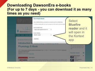 © Middlesex University
Downloading DawsonEra e-books
(For up to 7 days - you can download it as many
times as you need)
Presentation title | 14
Select
Bluefire
reader and it
will open in
the Kortext
app
 