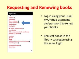 Requesting and Renewing books
• Log in using your usual
myUniHub username
and password to renew
your books
• Request books in the
library catalogue using
the same login
 