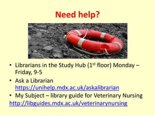 Need help?
• Librarians in the Study Hub (1st floor) Monday –
Friday, 9-5
• Ask a Librarian
https://unihelp.mdx.ac.uk/askalibrarian
• My Subject – library guide for Veterinary Nursing
http://libguides.mdx.ac.uk/veterinarynursing
 