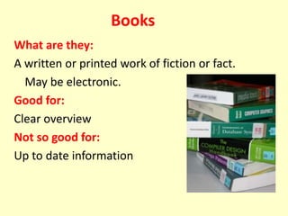 Books
What are they:
A written or printed work of fiction or fact.
May be electronic.
Good for:
Clear overview
Not so good for:
Up to date information
 