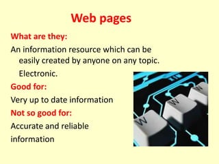 Web pages
What are they:
An information resource which can be
easily created by anyone on any topic.
Electronic.
Good for:
Very up to date information
Not so good for:
Accurate and reliable
information
 