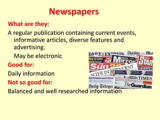 Newspapers
What are they:
A regular publication containing current events,
informative articles, diverse features and
advertising.
May be electronic.
Good for:
Daily information
Not so good for:
Balanced and well researched information
 
