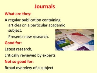 Journals
What are they:
A regular publication containing
articles on a particular academic
subject.
Presents new research.
Good for:
Latest research,
critically reviewed by experts
Not so good for:
Broad overview of a subject
 