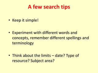• Keep it simple!
• Experiment with different words and
concepts, remember different spellings and
terminology
• Think about the limits – date? Type of
resource? Subject area?
A few search tips
 