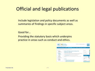 Official and legal publications
Include legislation and policy documents as well as
summaries of findings in specific subject areas.
Good for…
Providing the statutory basis which underpins
practice in areas such as conduct and ethics.
| 11Presentation title
 