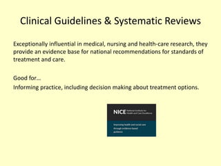 Clinical Guidelines & Systematic Reviews
Exceptionally influential in medical, nursing and health-care research, they
provide an evidence base for national recommendations for standards of
treatment and care.
Good for…
Informing practice, including decision making about treatment options.
 