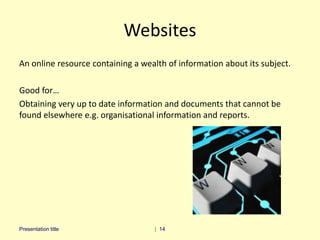 Websites
An online resource containing a wealth of information about its subject.
Good for…
Obtaining very up to date information and documents that cannot be
found elsewhere e.g. organisational information and reports.
Presentation title | 14
 