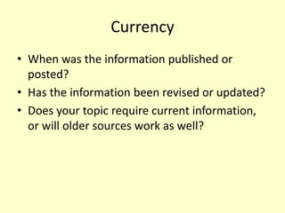 Currency
• When was the information published or
posted?
• Has the information been revised or updated?
• Does your topic require current information,
or will older sources work as well?
 