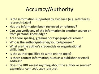 Accuracy/Authority
• Is the information supported by evidence (e.g. references,
research data)?
• Has the information been reviewed or refereed?
• Can you verify any of the information in another source or
from personal knowledge?
• Are there spelling, grammar or typographical errors?
• Who is the author/publisher/source/sponsor?
• What are the author's credentials or organisational
affiliations?
• Is the author qualified to write on the topic?
• Is there contact information, such as a publisher or email
address?
• Does the URL reveal anything about the author or source?
examples: .com .edu .gov .org .net
 