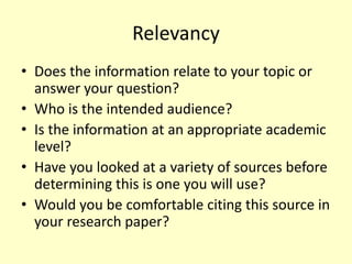 Relevancy
• Does the information relate to your topic or
answer your question?
• Who is the intended audience?
• Is the information at an appropriate academic
level?
• Have you looked at a variety of sources before
determining this is one you will use?
• Would you be comfortable citing this source in
your research paper?
 