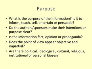 Purpose
• What is the purpose of the information? Is it to
inform, teach, sell, entertain or persuade?
• Do the authors/sponsors make their intentions or
purpose clear?
• Is the information fact, opinion or propaganda?
• Does the point of view appear objective and
impartial?
• Are there political, ideological, cultural, religious,
institutional or personal biases?
 