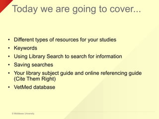 © Middlesex University
Today we are going to cover...
• Different types of resources for your studies
• Keywords
• Using Library Search to search for information
• Saving searches
• Your library subject guide and online referencing guide
(Cite Them Right)
• VetMed database
 