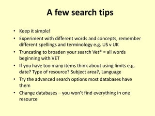 • Keep it simple!
• Experiment with different words and concepts, remember
different spellings and terminology e.g. US v UK
• Truncating to broaden your search Vet* = all words
beginning with VET
• If you have too many items think about using limits e.g.
date? Type of resource? Subject area?, Language
• Try the advanced search options most databases have
them
• Change databases – you won’t find everything in one
resource
A few search tips
 