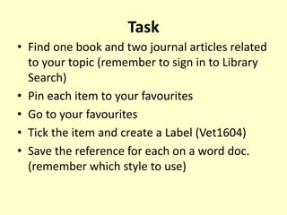 Task
• Find one book and two journal articles related
to your topic (remember to sign in to Library
Search)
• Pin each item to your favourites
• Go to your favourites
• Tick the item and create a Label (Vet1604)
• Save the reference for each on a word doc.
(remember which style to use)
 