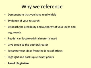 Why we reference
• Demonstrate that you have read widely
• Evidence of your research
• Establish the credibility and authority of your ideas and
arguments
• Reader can locate original material used
• Give credit to the author/creator
• Separate your ideas from the ideas of others
• Highlight and back-up relevant points
• Avoid plagiarism
 