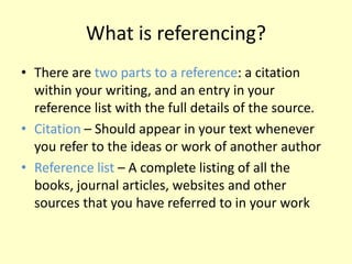 What is referencing?
• There are two parts to a reference: a citation
within your writing, and an entry in your
reference list with the full details of the source.
• Citation – Should appear in your text whenever
you refer to the ideas or work of another author
• Reference list – A complete listing of all the
books, journal articles, websites and other
sources that you have referred to in your work
 
