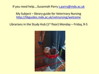 If you need help….Susannah Parry s.parry@mdx.ac.uk
My Subject – library guide for Veterinary Nursing
http://libguides.mdx.ac.uk/vetnursing/welcome
Librarians in the Study Hub (1st floor) Monday – Friday, 9-5
 