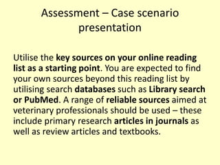 Assessment – Case scenario
presentation
Utilise the key sources on your online reading
list as a starting point. You are expected to find
your own sources beyond this reading list by
utilising search databases such as Library search
or PubMed. A range of reliable sources aimed at
veterinary professionals should be used – these
include primary research articles in journals as
well as review articles and textbooks.
 