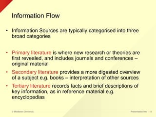 © Middlesex University
Information Flow
Presentation title | 8
• Information Sources are typically categorised into three
broad categories
• Primary literature is where new research or theories are
first revealed, and includes journals and conferences –
original material
• Secondary literature provides a more digested overview
of a subject e.g. books – interpretation of other sources
• Tertiary literature records facts and brief descriptions of
key information, as in reference material e.g.
encyclopedias
 