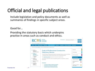 Official and legal publications
Include legislation and policy documents as well as
summaries of findings in specific subject areas.
Good for…
Providing the statutory basis which underpins
practice in areas such as conduct and ethics.
| 17
Presentation title
 