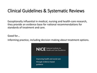 Clinical Guidelines & Systematic Reviews
Exceptionally influential in medical, nursing and health-care research,
they provide an evidence base for national recommendations for
standards of treatment and care.
Good for…
Informing practice, including decision making about treatment options.
 