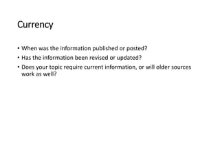 Currency
• When was the information published or posted?
• Has the information been revised or updated?
• Does your topic require current information, or will older sources
work as well?
 