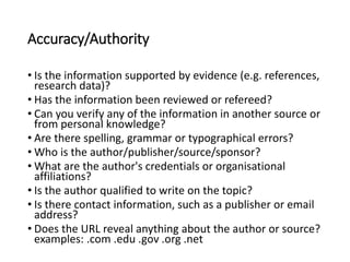 Accuracy/Authority
• Is the information supported by evidence (e.g. references,
research data)?
• Has the information been reviewed or refereed?
• Can you verify any of the information in another source or
from personal knowledge?
• Are there spelling, grammar or typographical errors?
• Who is the author/publisher/source/sponsor?
• What are the author's credentials or organisational
affiliations?
• Is the author qualified to write on the topic?
• Is there contact information, such as a publisher or email
address?
• Does the URL reveal anything about the author or source?
examples: .com .edu .gov .org .net
 