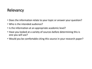Relevancy
• Does the information relate to your topic or answer your question?
• Who is the intended audience?
• Is the information at an appropriate academic level?
• Have you looked at a variety of sources before determining this is
one you will use?
• Would you be comfortable citing this source in your research paper?
 