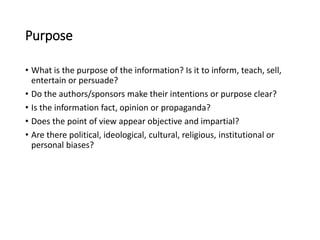 Purpose
• What is the purpose of the information? Is it to inform, teach, sell,
entertain or persuade?
• Do the authors/sponsors make their intentions or purpose clear?
• Is the information fact, opinion or propaganda?
• Does the point of view appear objective and impartial?
• Are there political, ideological, cultural, religious, institutional or
personal biases?
 