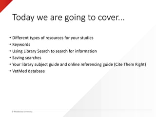 © Middlesex University
Today we are going to cover...
• Different types of resources for your studies
• Keywords
• Using Library Search to search for information
• Saving searches
• Your library subject guide and online referencing guide (Cite Them Right)
• VetMed database
 