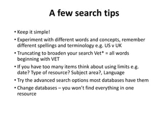 • Keep it simple!
• Experiment with different words and concepts, remember
different spellings and terminology e.g. US v UK
• Truncating to broaden your search Vet* = all words
beginning with VET
• If you have too many items think about using limits e.g.
date? Type of resource? Subject area?, Language
• Try the advanced search options most databases have them
• Change databases – you won’t find everything in one
resource
A few search tips
 