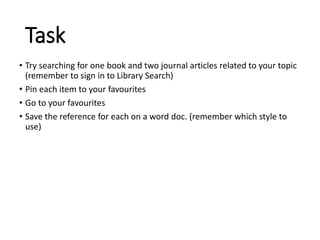 Task
• Try searching for one book and two journal articles related to your topic
(remember to sign in to Library Search)
• Pin each item to your favourites
• Go to your favourites
• Save the reference for each on a word doc. (remember which style to
use)
 