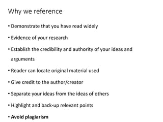 Why we reference
• Demonstrate that you have read widely
• Evidence of your research
• Establish the credibility and authority of your ideas and
arguments
• Reader can locate original material used
• Give credit to the author/creator
• Separate your ideas from the ideas of others
• Highlight and back-up relevant points
• Avoid plagiarism
 