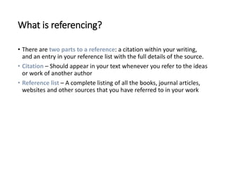 What is referencing?
• There are two parts to a reference: a citation within your writing,
and an entry in your reference list with the full details of the source.
• Citation – Should appear in your text whenever you refer to the ideas
or work of another author
• Reference list – A complete listing of all the books, journal articles,
websites and other sources that you have referred to in your work
 