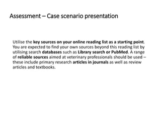 Assessment – Case scenario presentation
Utilise the key sources on your online reading list as a starting point.
You are expected to find your own sources beyond this reading list by
utilising search databases such as Library search or PubMed. A range
of reliable sources aimed at veterinary professionals should be used –
these include primary research articles in journals as well as review
articles and textbooks.
 