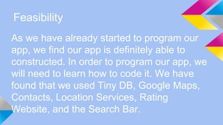 Feasibility
As we have already started to program our
app, we find our app is definitely able to
constructed. In order to program our app, we
will need to learn how to code it. We have
found that we used Tiny DB, Google Maps,
Contacts, Location Services, Rating
Website, and the Search Bar.
 