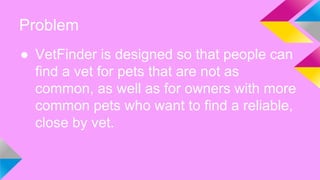 Problem
● VetFinder is designed so that people can
find a vet for pets that are not as
common, as well as for owners with more
common pets who want to find a reliable,
close by vet.
 
