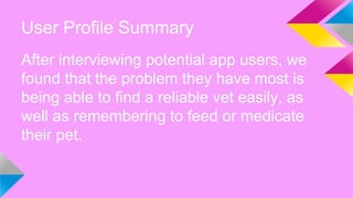 User Profile Summary
After interviewing potential app users, we
found that the problem they have most is
being able to find a reliable vet easily, as
well as remembering to feed or medicate
their pet.
 